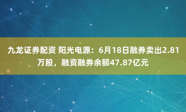 九龙证券配资 阳光电源：6月18日融券卖出2.81万股，融资融券余额47.87亿元