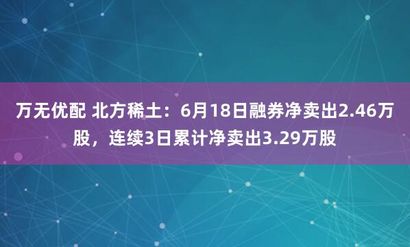 万无优配 北方稀土：6月18日融券净卖出2.46万股，连续3日累计净卖出3.29万股