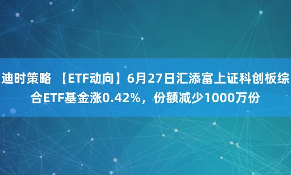 迪时策略 【ETF动向】6月27日汇添富上证科创板综合ETF基金涨0.42%，份额减少1000万份