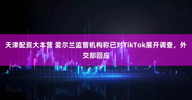 天津配资大本营 爱尔兰监管机构称已对TikTok展开调查，外交部回应