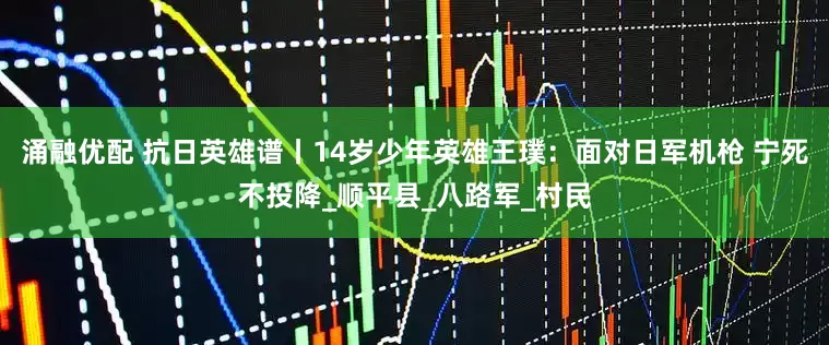 涌融优配 抗日英雄谱丨14岁少年英雄王璞：面对日军机枪 宁死不投降_顺平县_八路军_村民