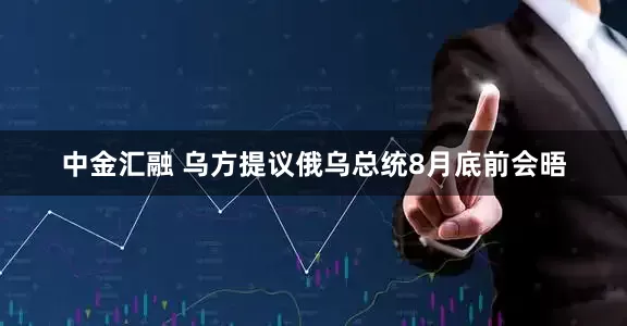 中金汇融 乌方提议俄乌总统8月底前会晤
