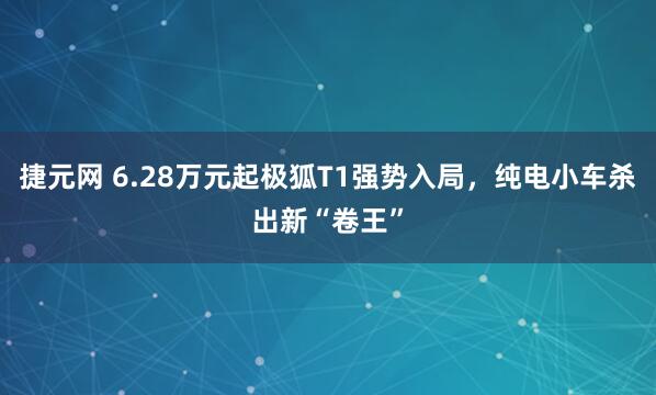 捷元网 6.28万元起极狐T1强势入局，纯电小车杀出新“卷王”