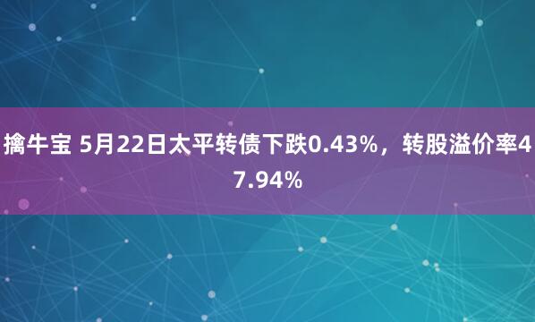 擒牛宝 5月22日太平转债下跌0.43%,转股溢价率47.94%