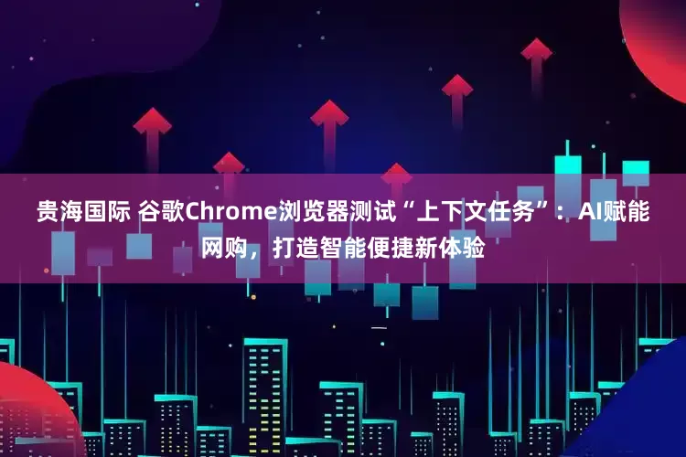 贵海国际 谷歌Chrome浏览器测试“上下文任务”：AI赋能网购，打造智能便捷新体验