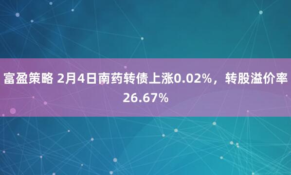 富盈策略 2月4日南药转债上涨0.02%，转股溢价率26.67%