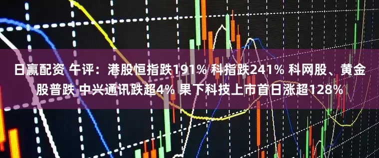 日赢配资 午评：港股恒指跌191% 科指跌241% 科网股、黄金股普跌 中兴通讯跌超4% 果下科技上市首日涨超128%