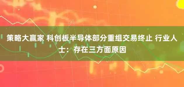 策略大赢家 科创板半导体部分重组交易终止 行业人士：存在三方面原因