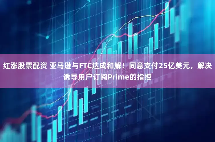红涨股票配资 亚马逊与FTC达成和解！同意支付25亿美元，解决诱导用户订阅Prime的指控