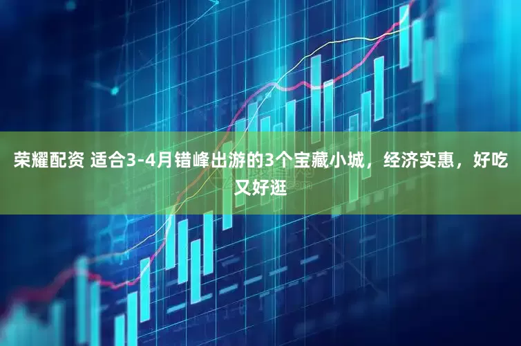 荣耀配资 适合3-4月错峰出游的3个宝藏小城,经济实惠,好吃又好逛