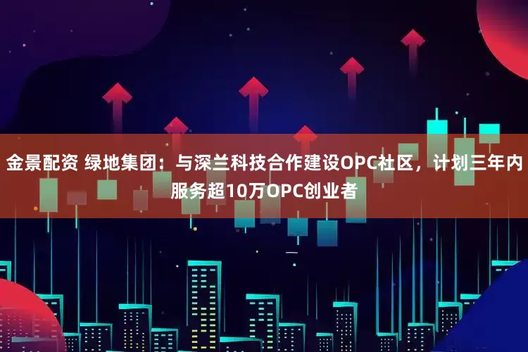金景配资 绿地集团：与深兰科技合作建设OPC社区，计划三年内服务超10万OPC创业者